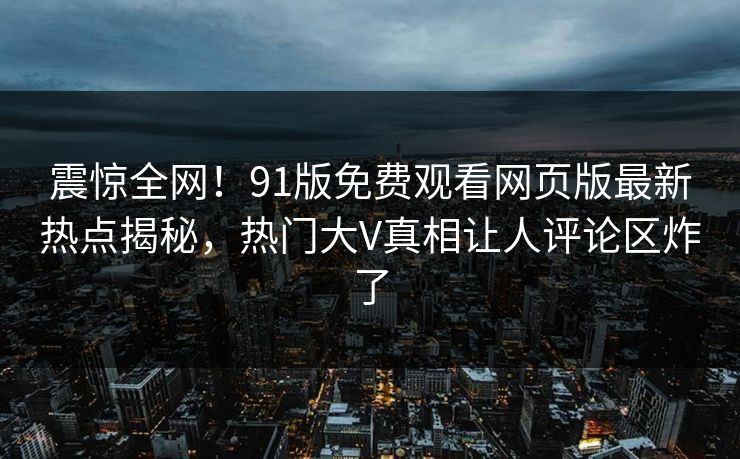 震惊全网！91版免费观看网页版最新热点揭秘，热门大V真相让人评论区炸了