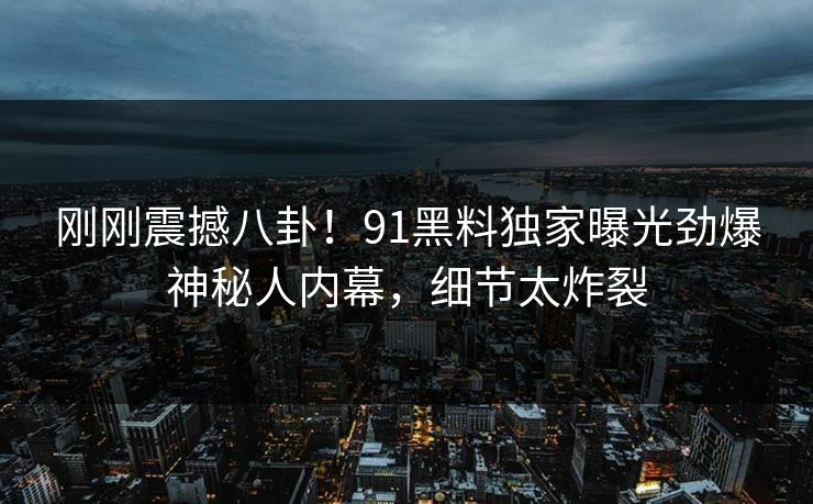 刚刚震撼八卦！91黑料独家曝光劲爆神秘人内幕，细节太炸裂