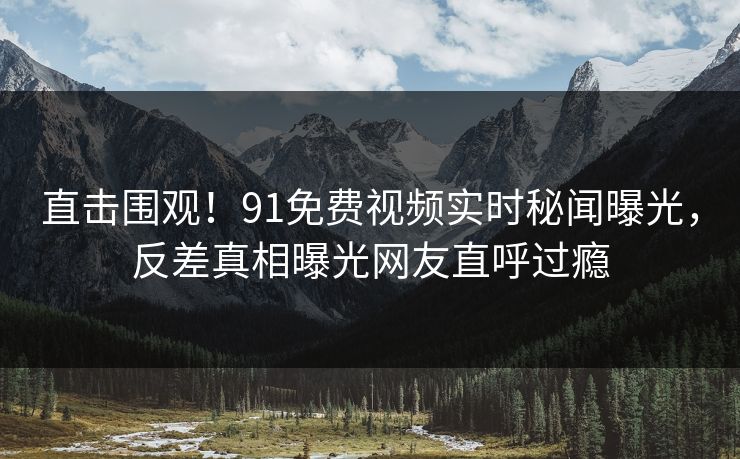 直击围观！91免费视频实时秘闻曝光，反差真相曝光网友直呼过瘾