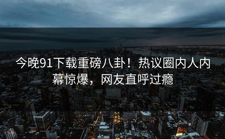 今晚91下载重磅八卦！热议圈内人内幕惊爆，网友直呼过瘾