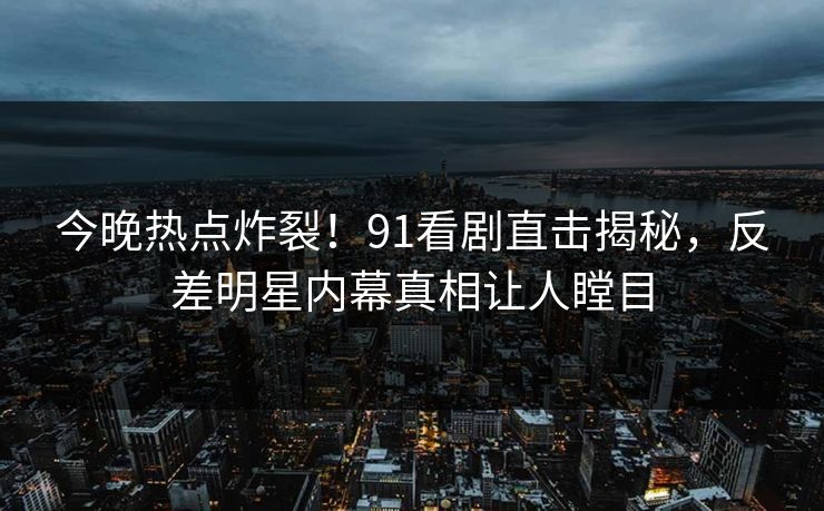 今晚热点炸裂！91看剧直击揭秘，反差明星内幕真相让人瞠目