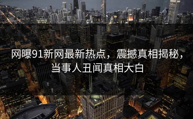 网曝91新网最新热点，震撼真相揭秘，当事人丑闻真相大白