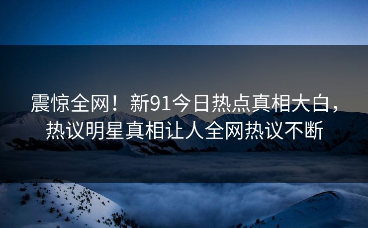 震惊全网！新91今日热点真相大白，热议明星真相让人全网热议不断