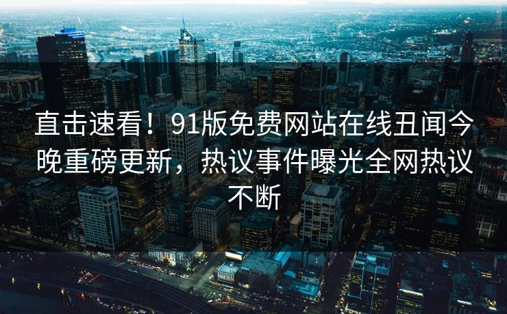 直击速看！91版免费网站在线丑闻今晚重磅更新，热议事件曝光全网热议不断