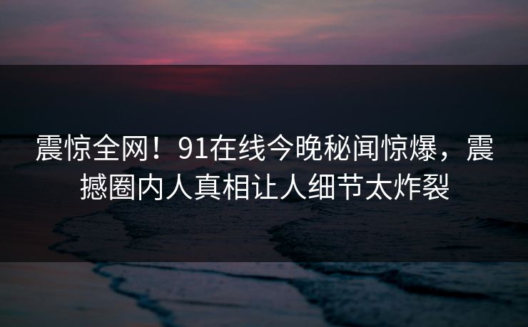 震惊全网！91在线今晚秘闻惊爆，震撼圈内人真相让人细节太炸裂