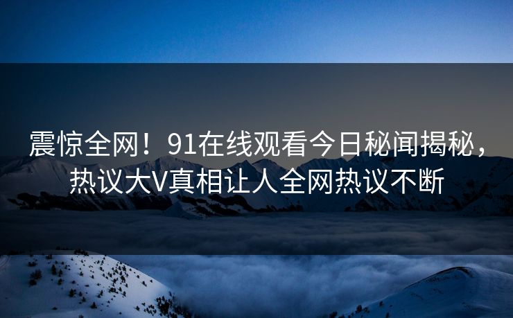 震惊全网！91在线观看今日秘闻揭秘，热议大V真相让人全网热议不断