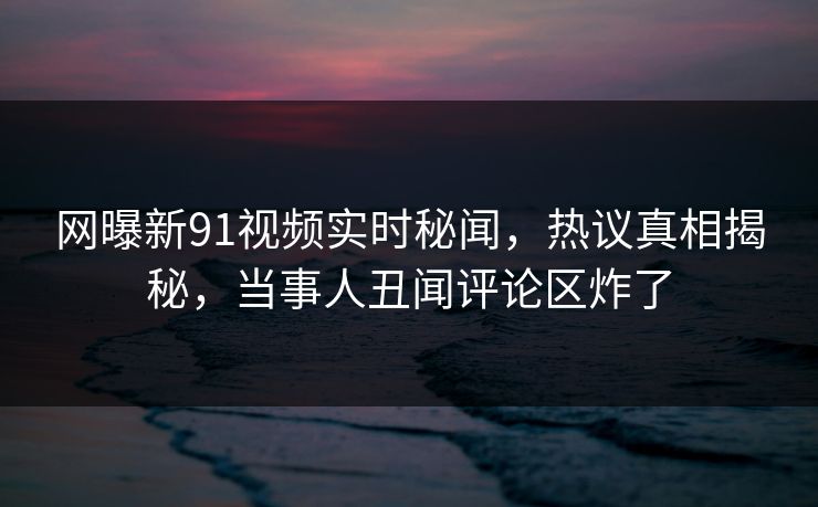 网曝新91视频实时秘闻，热议真相揭秘，当事人丑闻评论区炸了