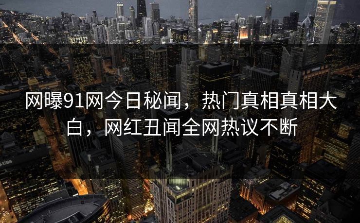 网曝91网今日秘闻，热门真相真相大白，网红丑闻全网热议不断