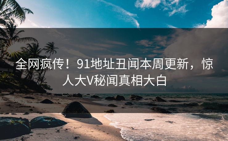 全网疯传！91地址丑闻本周更新，惊人大V秘闻真相大白