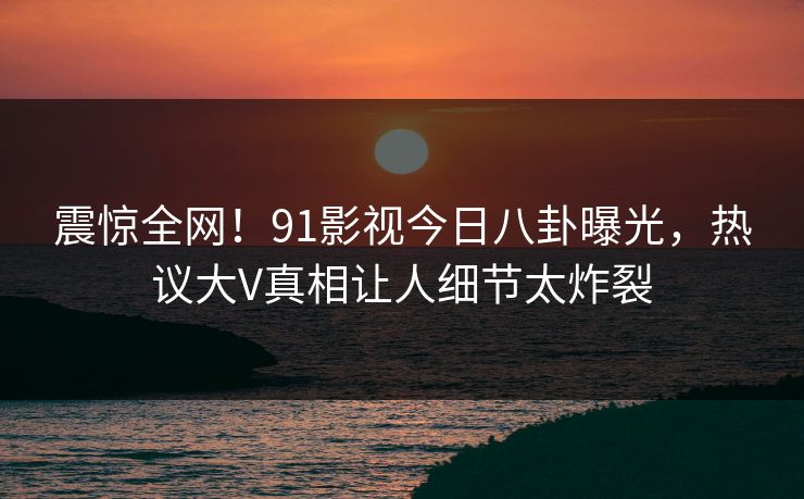 震惊全网！91影视今日八卦曝光，热议大V真相让人细节太炸裂