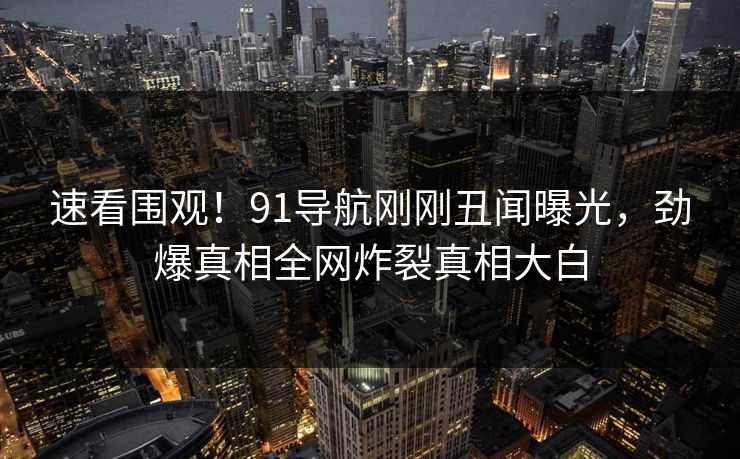 速看围观！91导航刚刚丑闻曝光，劲爆真相全网炸裂真相大白
