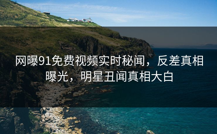网曝91免费视频实时秘闻，反差真相曝光，明星丑闻真相大白
