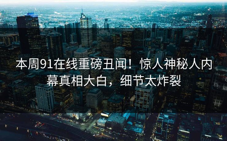本周91在线重磅丑闻！惊人神秘人内幕真相大白，细节太炸裂