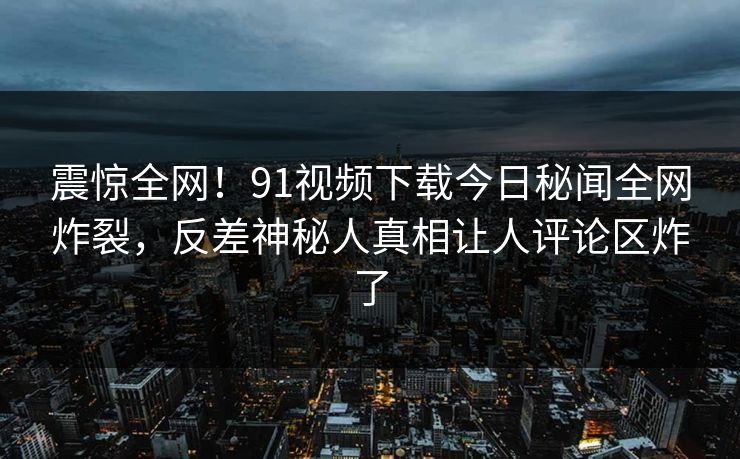 震惊全网！91视频下载今日秘闻全网炸裂，反差神秘人真相让人评论区炸了