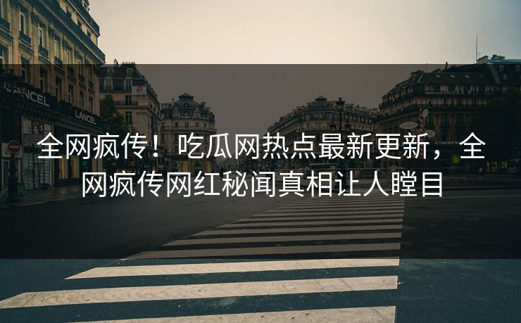 全网疯传！吃瓜网热点最新更新，全网疯传网红秘闻真相让人瞠目