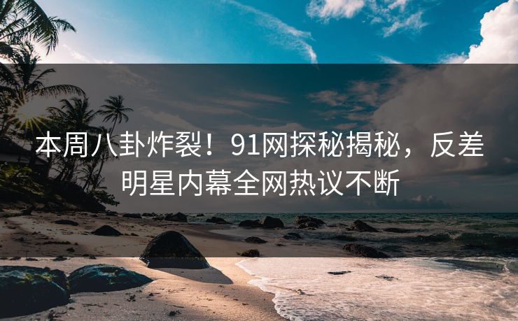 本周八卦炸裂！91网探秘揭秘，反差明星内幕全网热议不断