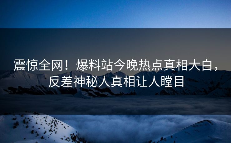 震惊全网！爆料站今晚热点真相大白，反差神秘人真相让人瞠目