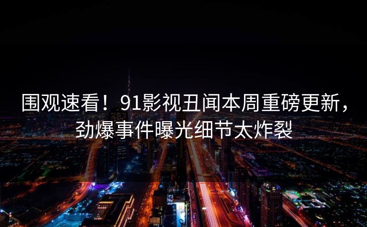 围观速看！91影视丑闻本周重磅更新，劲爆事件曝光细节太炸裂
