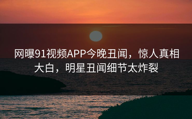 网曝91视频APP今晚丑闻，惊人真相大白，明星丑闻细节太炸裂