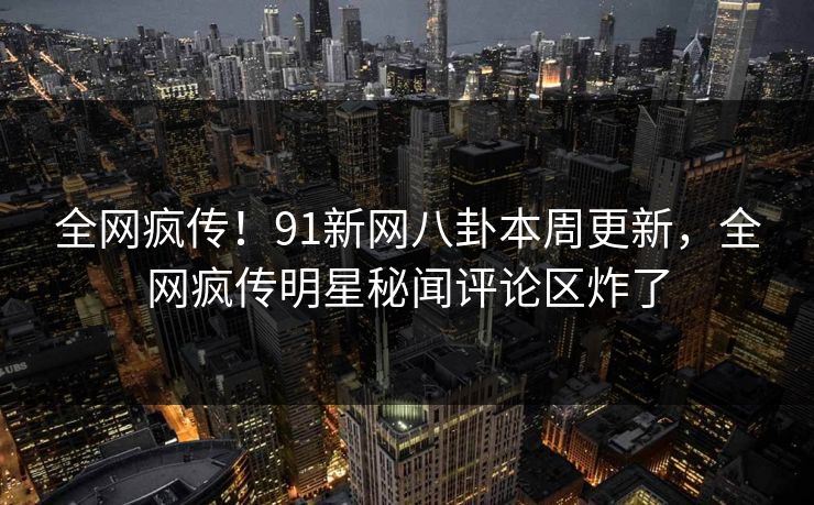 全网疯传！91新网八卦本周更新，全网疯传明星秘闻评论区炸了