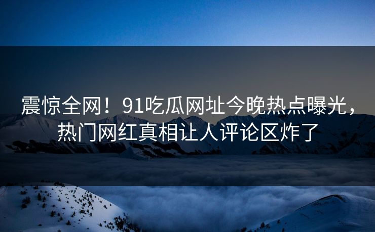 震惊全网！91吃瓜网址今晚热点曝光，热门网红真相让人评论区炸了