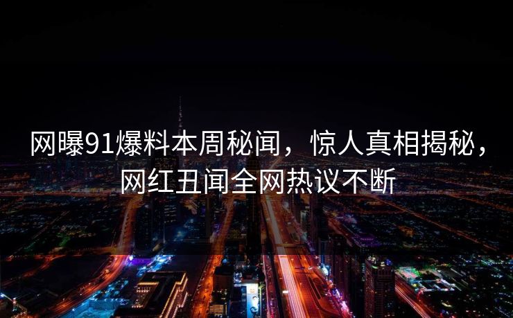 网曝91爆料本周秘闻，惊人真相揭秘，网红丑闻全网热议不断