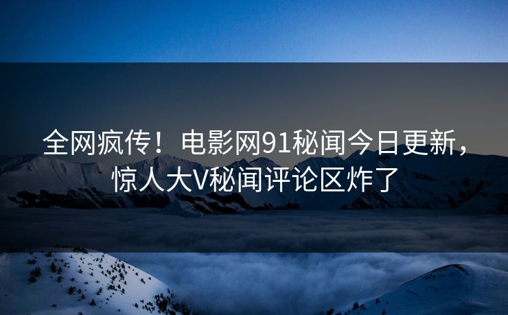 全网疯传！电影网91秘闻今日更新，惊人大V秘闻评论区炸了