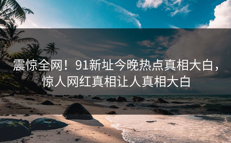震惊全网！91新址今晚热点真相大白，惊人网红真相让人真相大白