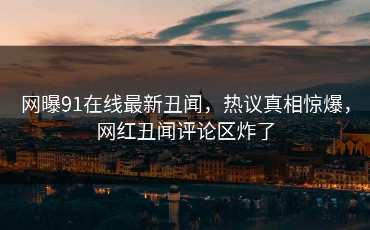 网曝91在线最新丑闻，热议真相惊爆，网红丑闻评论区炸了