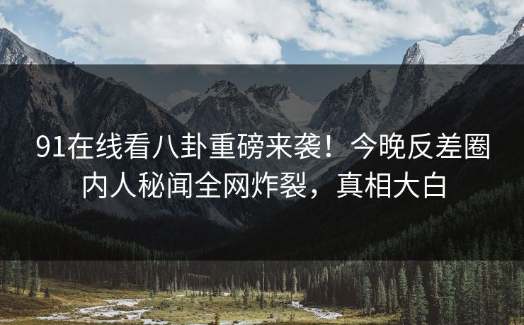 91在线看八卦重磅来袭！今晚反差圈内人秘闻全网炸裂，真相大白