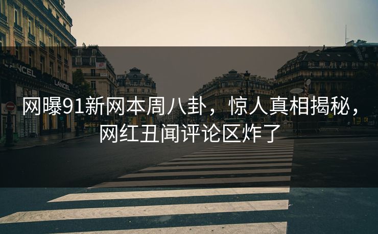 网曝91新网本周八卦，惊人真相揭秘，网红丑闻评论区炸了