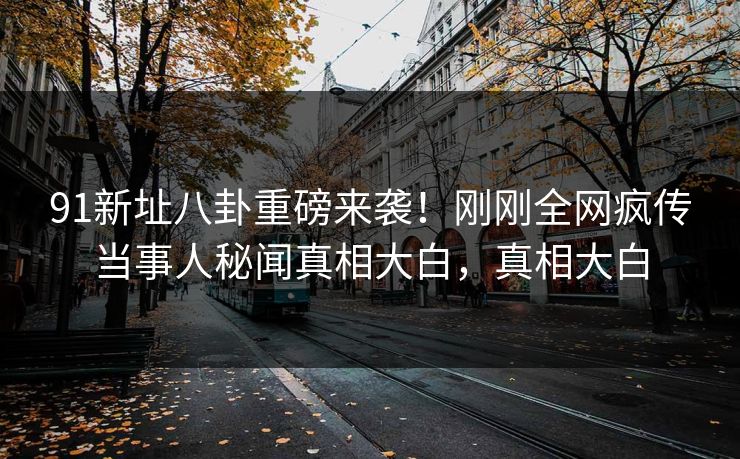 91新址八卦重磅来袭！刚刚全网疯传当事人秘闻真相大白，真相大白