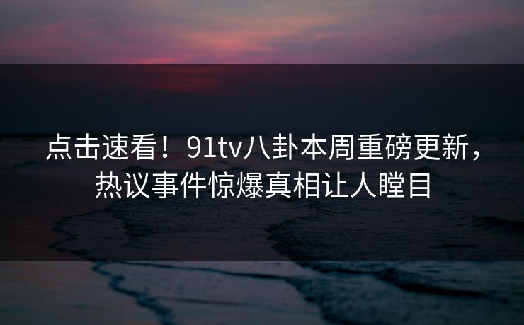 点击速看！91tv八卦本周重磅更新，热议事件惊爆真相让人瞠目  第1张