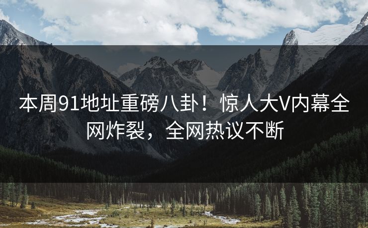 本周91地址重磅八卦！惊人大V内幕全网炸裂，全网热议不断