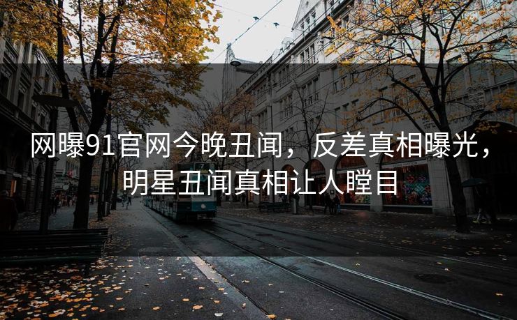 网曝91官网今晚丑闻，反差真相曝光，明星丑闻真相让人瞠目