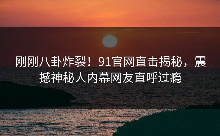 刚刚八卦炸裂！91官网直击揭秘，震撼神秘人内幕网友直呼过瘾