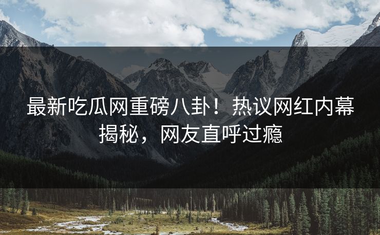 最新吃瓜网重磅八卦！热议网红内幕揭秘，网友直呼过瘾