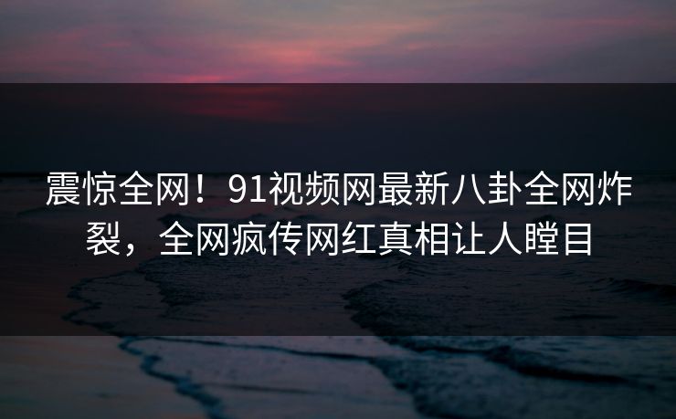 震惊全网！91视频网最新八卦全网炸裂，全网疯传网红真相让人瞠目