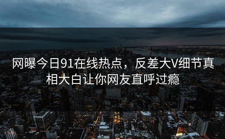 网曝今日91在线热点，反差大V细节真相大白让你网友直呼过瘾