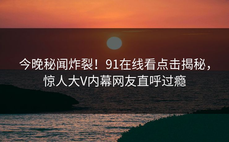 今晚秘闻炸裂！91在线看点击揭秘，惊人大V内幕网友直呼过瘾