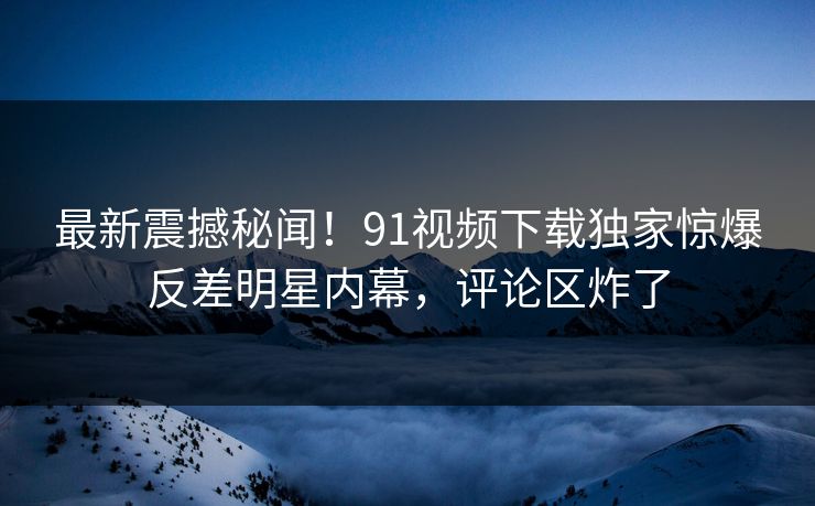 最新震撼秘闻！91视频下载独家惊爆反差明星内幕，评论区炸了  第1张
