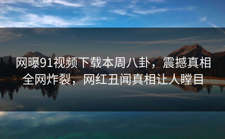 网曝91视频下载本周八卦，震撼真相全网炸裂，网红丑闻真相让人瞠目
