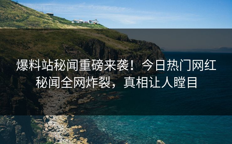 爆料站秘闻重磅来袭！今日热门网红秘闻全网炸裂，真相让人瞠目
