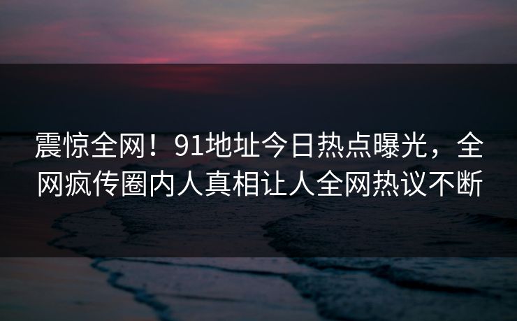 震惊全网！91地址今日热点曝光，全网疯传圈内人真相让人全网热议不断