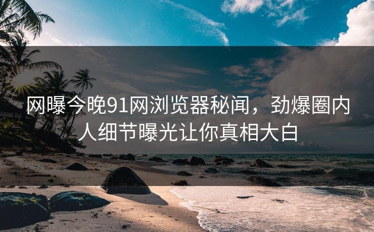 网曝今晚91网浏览器秘闻，劲爆圈内人细节曝光让你真相大白