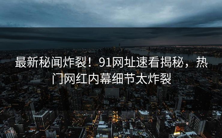 最新秘闻炸裂！91网址速看揭秘，热门网红内幕细节太炸裂
