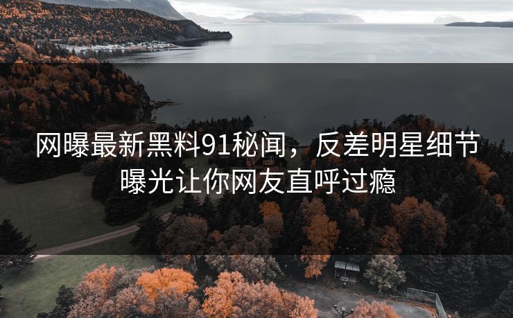 网曝最新黑料91秘闻，反差明星细节曝光让你网友直呼过瘾