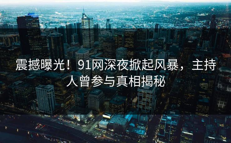 震撼曝光！91网深夜掀起风暴，主持人曾参与真相揭秘