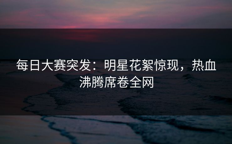 每日大赛突发：明星花絮惊现，热血沸腾席卷全网  第1张