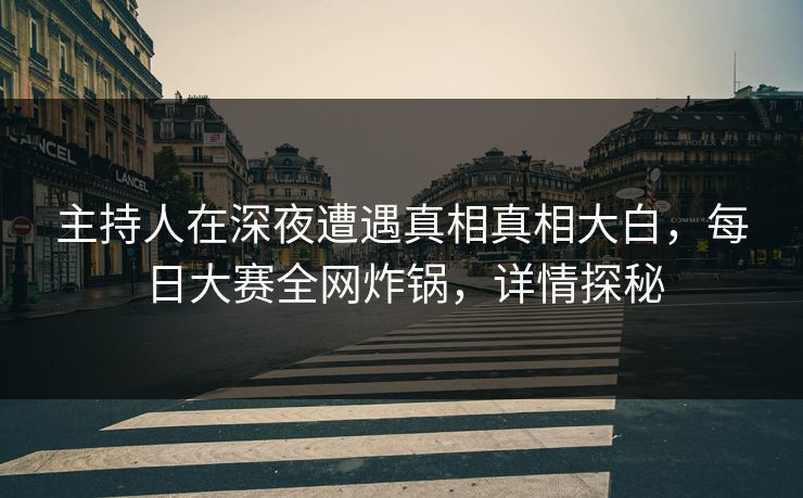 主持人在深夜遭遇真相真相大白，每日大赛全网炸锅，详情探秘